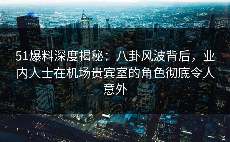 51爆料深度揭秘：八卦风波背后，业内人士在机场贵宾室的角色彻底令人意外