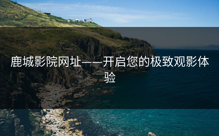 鹿城影院网址——开启您的极致观影体验