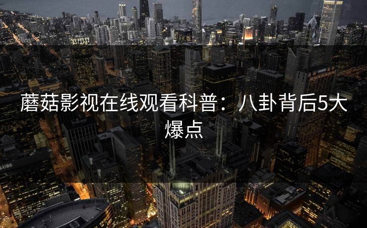蘑菇影视在线观看科普：八卦背后5大爆点
