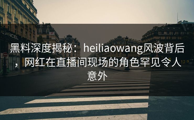 黑料深度揭秘：heiliaowang风波背后，网红在直播间现场的角色罕见令人意外