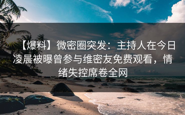 【爆料】微密圈突发：主持人在今日凌晨被曝曾参与维密友免费观看，情绪失控席卷全网