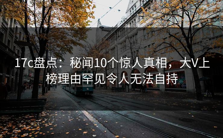 17c盘点：秘闻10个惊人真相，大V上榜理由罕见令人无法自持