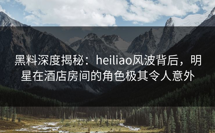 黑料深度揭秘：heiliao风波背后，明星在酒店房间的角色极其令人意外