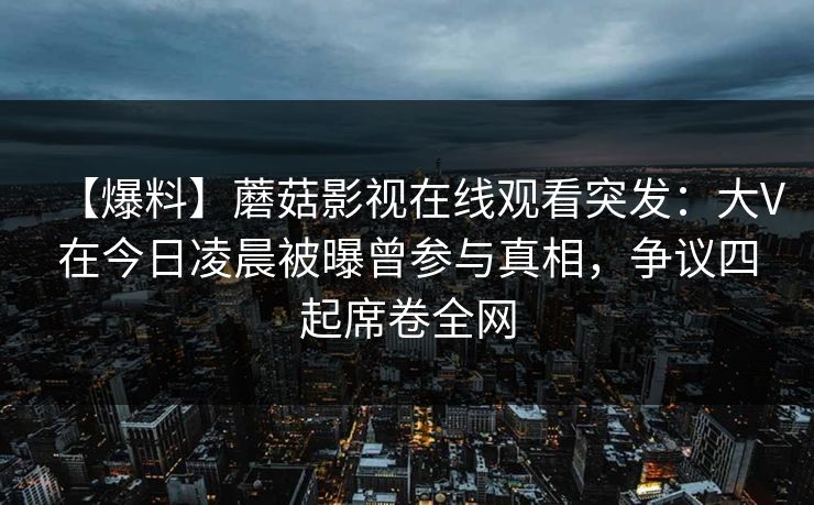 【爆料】蘑菇影视在线观看突发:大V在今日凌晨被曝曾参与真相,争议四起席卷全网 【爆料】蘑菇影视在线观看突发:大V在今日凌晨被曝曾参与真相,争议四起席卷全网
