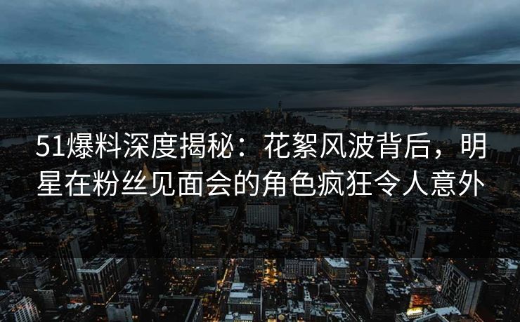 51爆料深度揭秘:花絮风波背后,明星在粉丝见面会的角色疯狂令人意外 51爆料深度揭秘:花絮风波背后,明星在粉丝见面会的角色疯狂令人意外