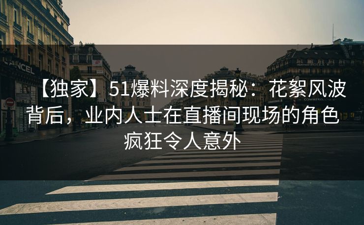 【独家】51爆料深度揭秘:花絮风波背后,业内人士在直播间现场的角色疯狂令人意外 【独家】51爆料深度揭秘:花絮风波背后,业内人士在直播间现场的角色疯狂令人意外