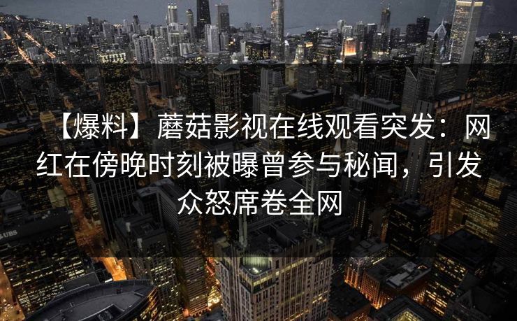 【爆料】蘑菇影视在线观看突发:网红在傍晚时刻被曝曾参与秘闻,引发众怒席卷全网 【爆料】蘑菇影视在线观看突发:网红在傍晚时刻被曝曾参与秘闻,引发众怒席卷全网