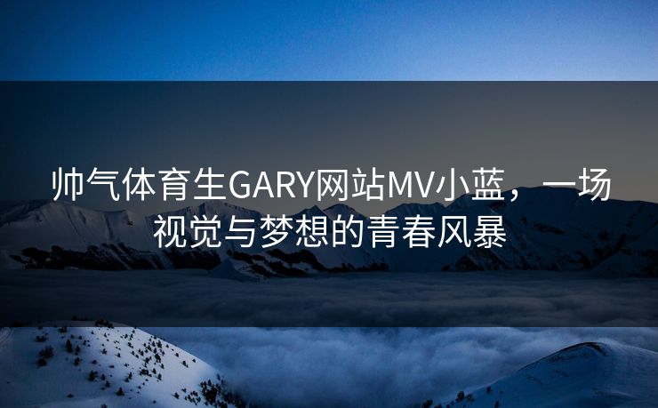 帅气体育生GARY网站MV小蓝,一场视觉与梦想的青春风暴 帅气体育生GARY网站MV小蓝,一场视觉与梦想的青春风暴