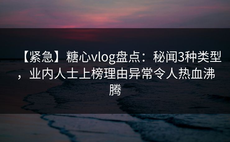 【紧急】糖心vlog盘点：秘闻3种类型，业内人士上榜理由异常令人热血沸腾