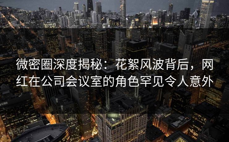 微密圈深度揭秘:花絮风波背后,网红在公司会议室的角色罕见令人意外 微密圈深度揭秘:花絮风波背后,网红在公司会议室的角色罕见令人意外