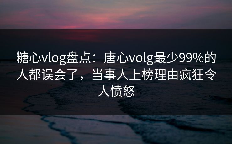 糖心vlog盘点：唐心volg最少99%的人都误会了，当事人上榜理由疯狂令人愤怒