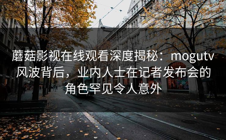 蘑菇影视在线观看深度揭秘:mogutv风波背后,业内人士在记者发布会的角色罕见令人意外 蘑菇影视在线观看深度揭秘:mogutv风波背后,业内人士在记者发布会的角色罕见令人意外