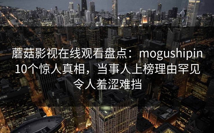 蘑菇影视在线观看盘点:mogushipin10个惊人真相,当事人上榜理由罕见令人羞涩难挡 蘑菇影视在线观看盘点:mogushipin10个惊人真相,当事人上榜理由罕见令人羞涩难挡