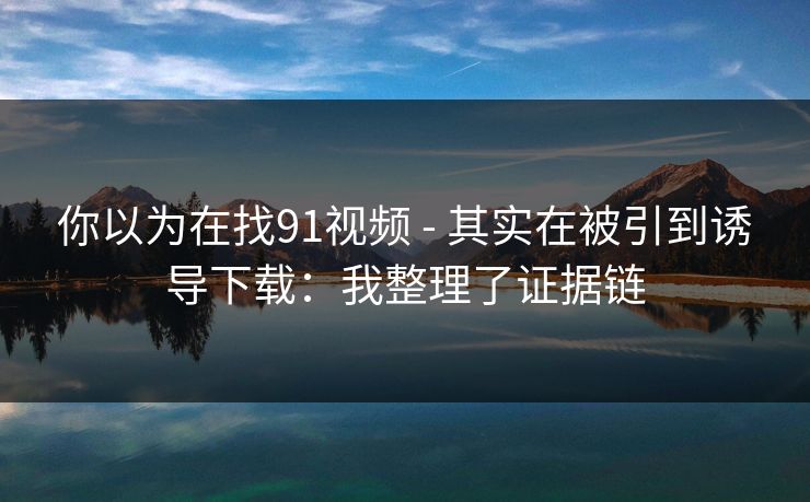 你以为在找91视频 - 其实在被引到诱导下载：我整理了证据链