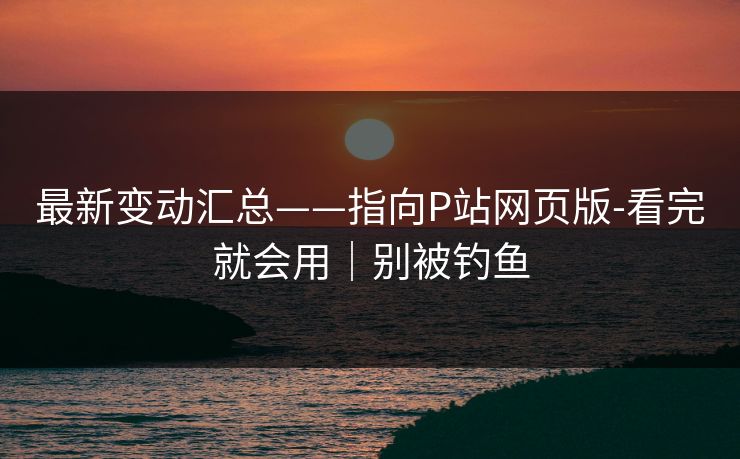 最新变动汇总——指向P站网页版-看完就会用｜别被钓鱼