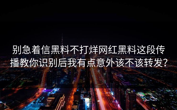 别急着信黑料不打烊网红黑料这段传播教你识别后我有点意外该不该转发？