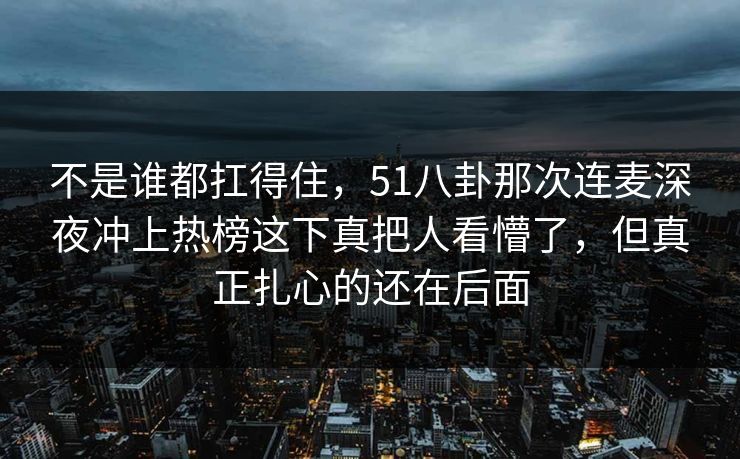 不是谁都扛得住，51八卦那次连麦深夜冲上热榜这下真把人看懵了，但真正扎心的还在后面